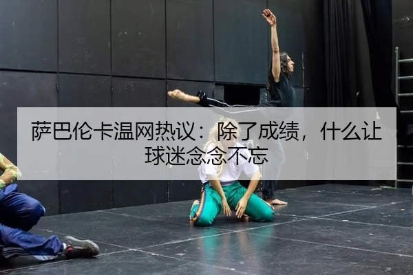 萨巴伦卡温网热议：除了成绩，什么让球迷念念不忘 - ayx